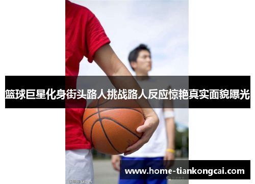 篮球巨星化身街头路人挑战路人反应惊艳真实面貌曝光 篮球巨星化身街头路人挑战路人反应惊艳真实面貌曝光