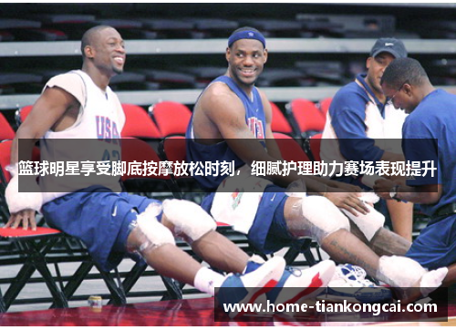 篮球明星享受脚底按摩放松时刻，细腻护理助力赛场表现提升