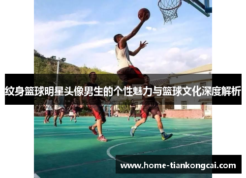 纹身篮球明星头像男生的个性魅力与篮球文化深度解析 纹身篮球明星头像男生的个性魅力与篮球文化深度解析